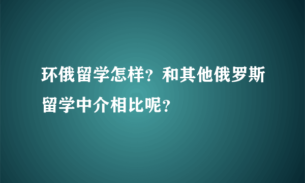 环俄留学怎样？和其他俄罗斯留学中介相比呢？