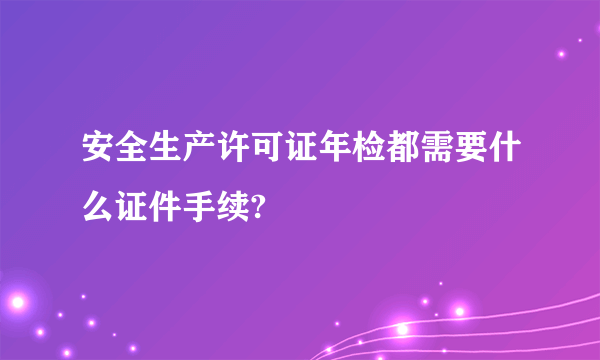 安全生产许可证年检都需要什么证件手续?