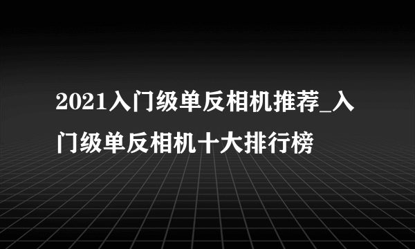 2021入门级单反相机推荐_入门级单反相机十大排行榜