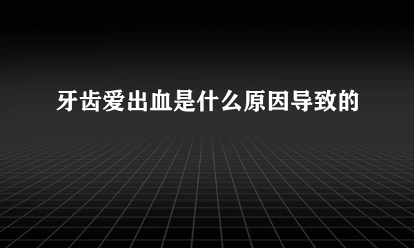 牙齿爱出血是什么原因导致的