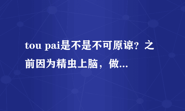 tou pai是不是不可原谅？之前因为精虫上脑，做了。。那之后那个女生对我一万个警戒。但我对她还是