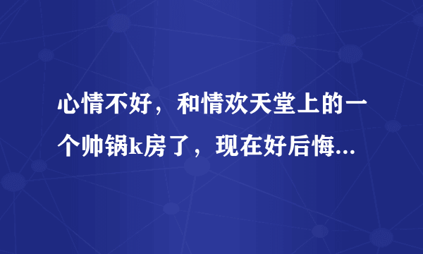 心情不好，和情欢天堂上的一个帅锅k房了，现在好后悔，怎么办