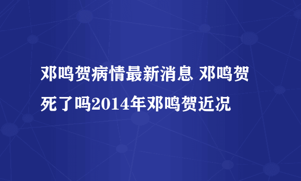 邓鸣贺病情最新消息 邓鸣贺死了吗2014年邓鸣贺近况