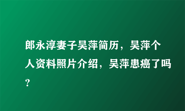 郎永淳妻子吴萍简历，吴萍个人资料照片介绍，吴萍患癌了吗？