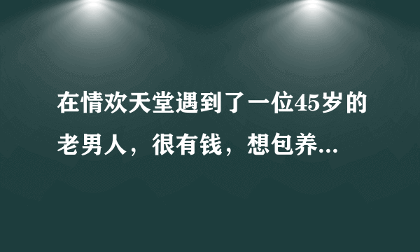 在情欢天堂遇到了一位45岁的老男人，很有钱，想包养我，要我三天内给她答复，yes or no?