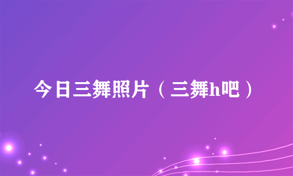 今日三舞照片（三舞h吧）