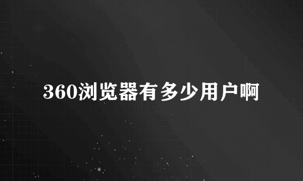 360浏览器有多少用户啊