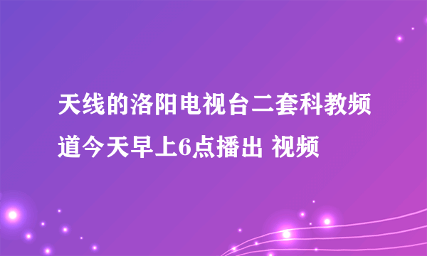 天线的洛阳电视台二套科教频道今天早上6点播出 视频