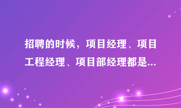 招聘的时候，项目经理、项目工程经理、项目部经理都是做什么的啊，有什么区别呢？求助~~