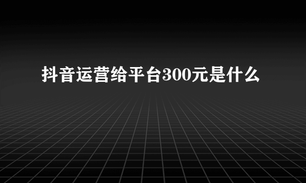 抖音运营给平台300元是什么