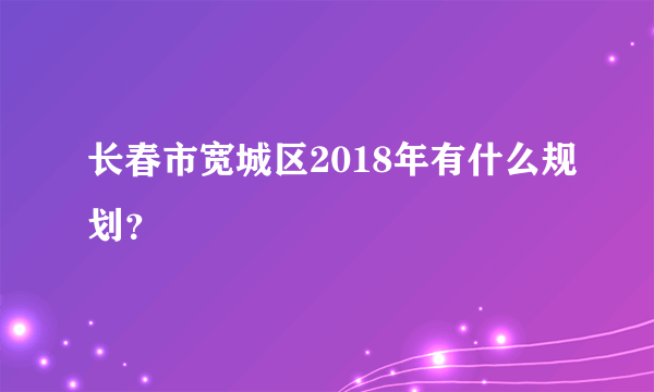 长春市宽城区2018年有什么规划？