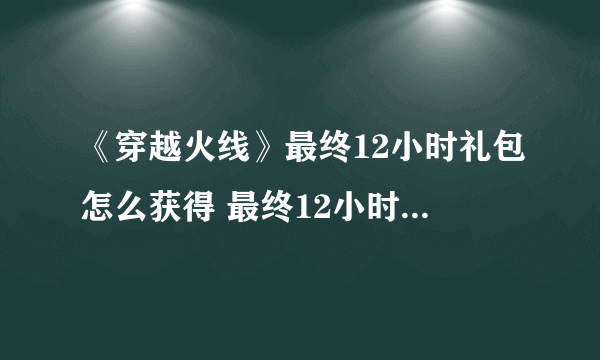 《穿越火线》最终12小时礼包怎么获得 最终12小时礼包领取攻略