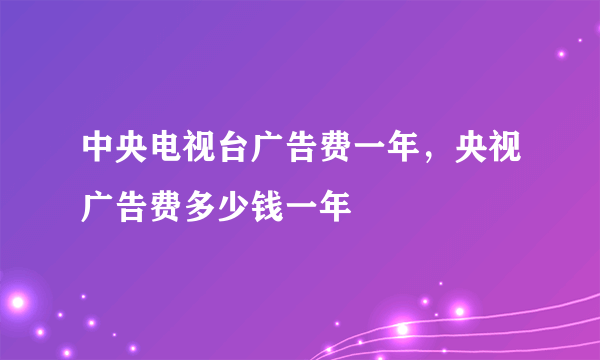 中央电视台广告费一年，央视广告费多少钱一年