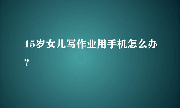 15岁女儿写作业用手机怎么办？