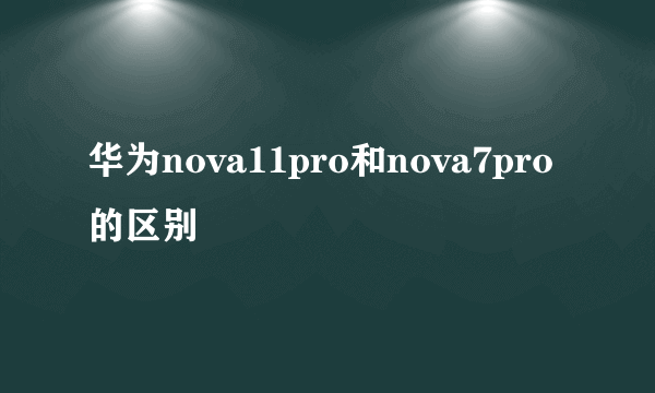 华为nova11pro和nova7pro的区别