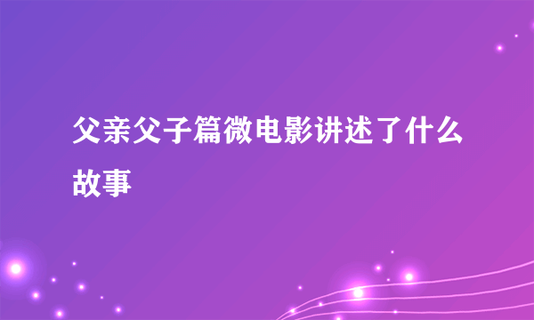 父亲父子篇微电影讲述了什么故事