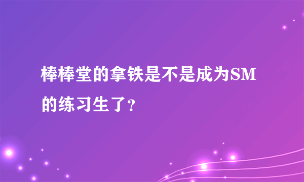 棒棒堂的拿铁是不是成为SM的练习生了？