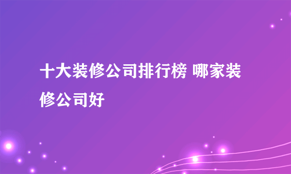 十大装修公司排行榜 哪家装修公司好