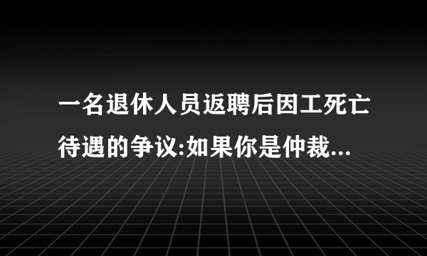 一名退休人员返聘后因工死亡待遇的争议:如果你是仲裁员,你认为应该如何解决？