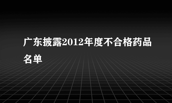 广东披露2012年度不合格药品名单