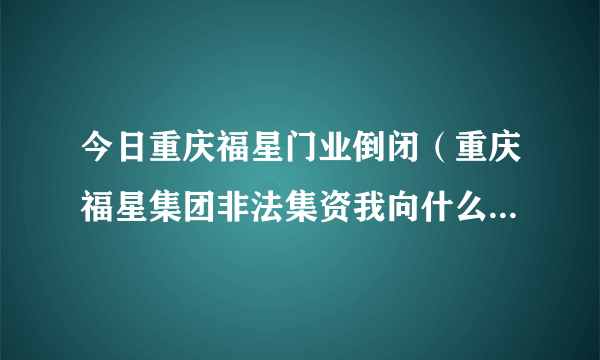 今日重庆福星门业倒闭（重庆福星集团非法集资我向什么部门投诉，）