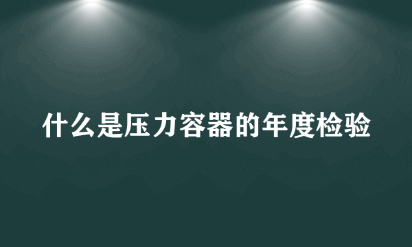 什么是压力容器的年度检验