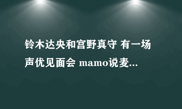 铃木达央和宫野真守 有一场声优见面会 mamo说麦克风支架反了 是哪一场见面会QwQ