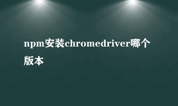 npm安装chromedriver哪个版本