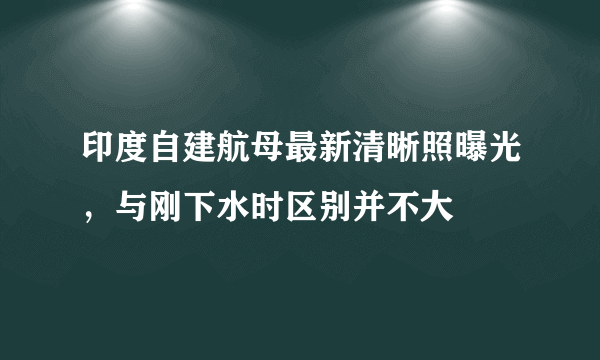 印度自建航母最新清晰照曝光，与刚下水时区别并不大