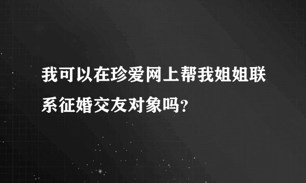 我可以在珍爱网上帮我姐姐联系征婚交友对象吗？