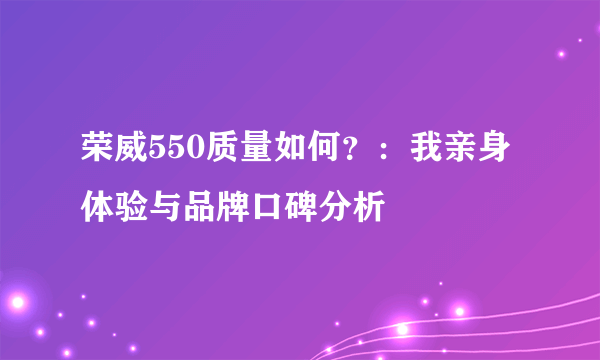 荣威550质量如何？：我亲身体验与品牌口碑分析