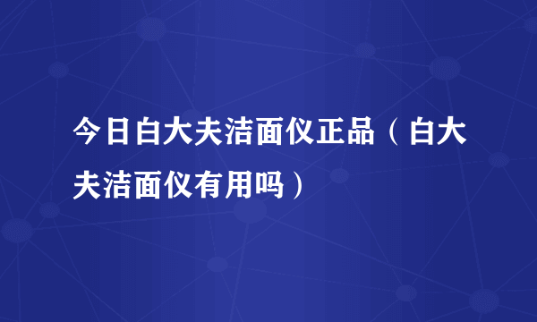 今日白大夫洁面仪正品（白大夫洁面仪有用吗）