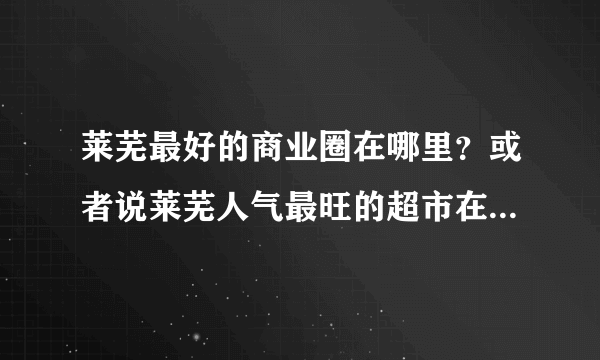 莱芜最好的商业圈在哪里？或者说莱芜人气最旺的超市在哪里？ 银座，馨百，几个十八乐，信誉楼