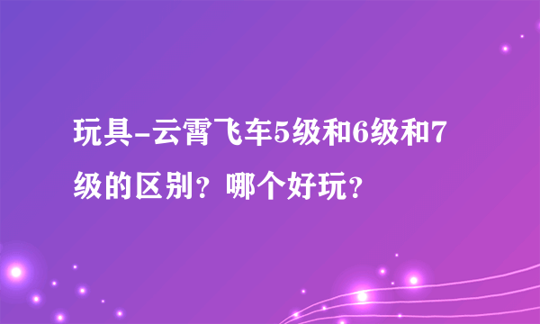 玩具-云霄飞车5级和6级和7级的区别？哪个好玩？