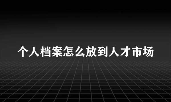 个人档案怎么放到人才市场