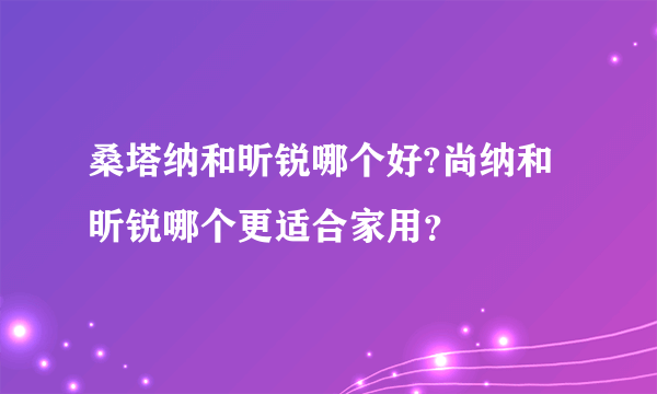 桑塔纳和昕锐哪个好?尚纳和昕锐哪个更适合家用？