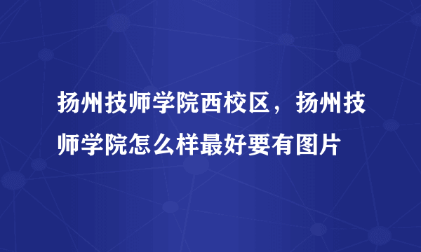 扬州技师学院西校区，扬州技师学院怎么样最好要有图片