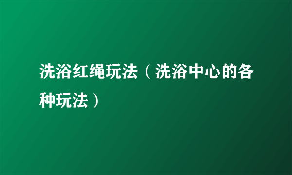 洗浴红绳玩法（洗浴中心的各种玩法）