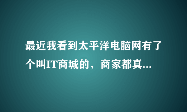 最近我看到太平洋电脑网有了个叫IT商城的，商家都真实吗？有人去购买够吗？