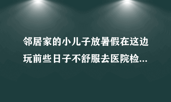 邻居家的小儿子放暑假在这边玩前些日子不舒服去医院检...