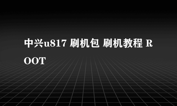 中兴u817 刷机包 刷机教程 ROOT