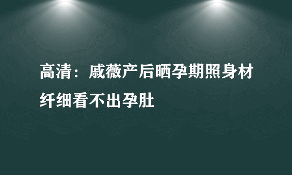 高清：戚薇产后晒孕期照身材纤细看不出孕肚