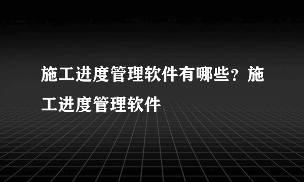 施工进度管理软件有哪些？施工进度管理软件