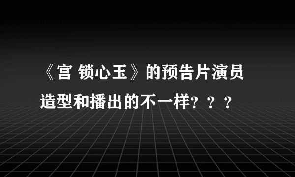 《宫 锁心玉》的预告片演员造型和播出的不一样？？？