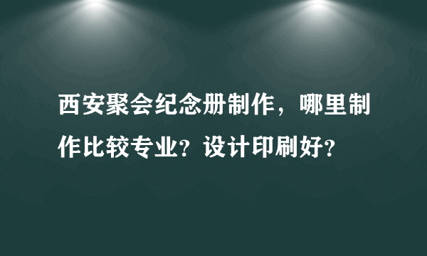 西安聚会纪念册制作，哪里制作比较专业？设计印刷好？