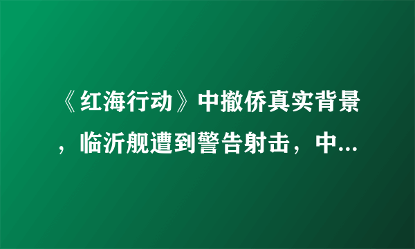 《红海行动》中撤侨真实背景，临沂舰遭到警告射击，中国强大了