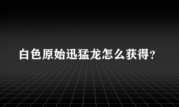 白色原始迅猛龙怎么获得？