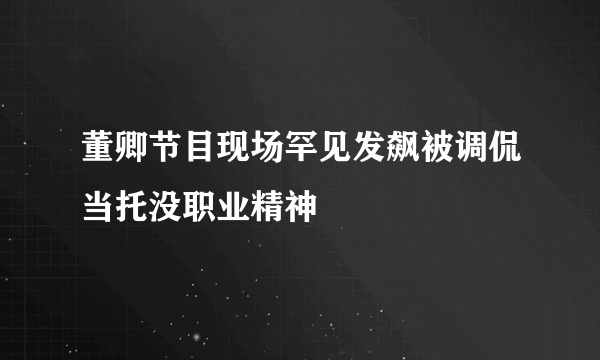 董卿节目现场罕见发飙被调侃当托没职业精神