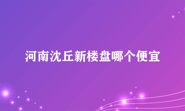 河南沈丘新楼盘哪个便宜