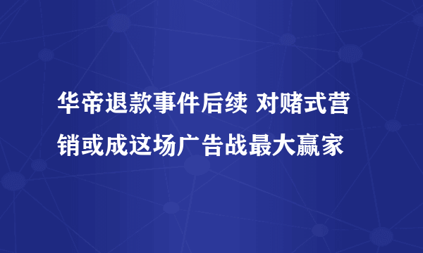 华帝退款事件后续 对赌式营销或成这场广告战最大赢家